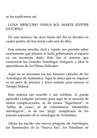 se los explicamos así:

 LUNA MERCURIO VENUS SOL MARTE JÚPITER
SATURNO

 De esta manera, las doce horas del día se dividen en
cuatro partes, de tres horas cada una de ellas.

 Este sistema sencillo, fácil y rápido nos permite saber
exactamente qué planeta se halla gobernando el espacio
en un momento dado. Este fue el sistema que
conocieron los Grandes Astrólogos Antiguos, y ellos lo
aprendieron de los Dioses Siderales.

 Aquí no se necesitan los tan famosos cálculos de los
Astrólogos de Aritmética. Aquí lo único que se requiere
es un poco de práctica y buen sentido para conocer el
Tiempo Sideral.

  Este sistema tan sencillo y tan sublime, lo puede
aprender cualquier persona, pues aquí no se necesita de
tantas complicaciones, ni de tantos "logaritmos", ni
"tablas de casas", ni de voluminosas "efemérides
astrológicas", ni de esa "jerga" complicada de los
pseudo-sapientes de la Astrología de Aritmética.

  Ahora ha nacido una nueva progenie de Astrólogos,
los Iluminados de la "Nueva Era", los Paladines de
 