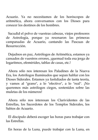 Acuario. Ya no necesitamos de los horóscopos de
aritmética, ahora conversamos con los Dioses para
conocer los destinos de los hombres.

 Sacudid el polvo de vuestras cabezas, viejos profesores
de Astrología, porque ya resonaron las primeras
campanadas de Acuario, cantando las Pascuas de
Resurrección.

  Dejadnos en paz, Astrólogos de Aritmética, estamos ya
cansados de vuestros errores, ¡quemad toda esa jerga de
logaritmos, efemérides, tablas de casas, etc.!

 Ahora sólo nos interesan los Paladines de la Nueva
Era, los Astrólogos Iluminados que sepan hablar con los
Dioses Siderales. Estamos ya fastidiados de tanta teoría,
y vamos al "grano", a lo "efectivo", a lo "real". ¡No
queremos más astrólogos ciegos, sostenidos sobre las
muletas de los números!

 Ahora sólo nos interesan los Clarividentes de las
Estrellas, los Sacerdotes de los Templos Siderales, los
Sabios de Acuario.

  El discípulo deberá escoger las horas para trabajar con
las Estrellas.

 En horas de la Luna, puede trabajar con la Luna, en
 