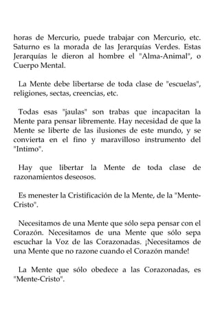 horas de Mercurio, puede trabajar con Mercurio, etc.
Saturno es la morada de las Jerarquías Verdes. Estas
Jerarquías le dieron al hombre el "Alma-Animal", o
Cuerpo Mental.

  La Mente debe libertarse de toda clase de "escuelas",
religiones, sectas, creencias, etc.

  Todas esas "jaulas" son trabas que incapacitan la
Mente para pensar libremente. Hay necesidad de que la
Mente se liberte de las ilusiones de este mundo, y se
convierta en el fino y maravilloso instrumento del
"Intimo".

 Hay que libertar la Mente de toda clase de
razonamientos deseosos.

 Es menester la Cristificación de la Mente, de la "Mente-
Cristo".

 Necesitamos de una Mente que sólo sepa pensar con el
Corazón. Necesitamos de una Mente que sólo sepa
escuchar la Voz de las Corazonadas. ¡Necesitamos de
una Mente que no razone cuando el Corazón mande!

 La Mente que sólo obedece a las Corazonadas, es
"Mente-Cristo".
 