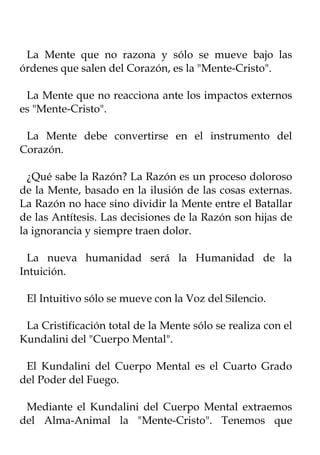 La Mente que no razona y sólo se mueve bajo las
órdenes que salen del Corazón, es la "Mente-Cristo".

 La Mente que no reacciona ante los impactos externos
es "Mente-Cristo".

 La Mente debe convertirse en el instrumento del
Corazón.

  ¿Qué sabe la Razón? La Razón es un proceso doloroso
de la Mente, basado en la ilusión de las cosas externas.
La Razón no hace sino dividir la Mente entre el Batallar
de las Antítesis. Las decisiones de la Razón son hijas de
la ignorancia y siempre traen dolor.

  La nueva humanidad será la Humanidad de la
Intuición.

 El Intuitivo sólo se mueve con la Voz del Silencio.

 La Cristificación total de la Mente sólo se realiza con el
Kundalini del "Cuerpo Mental".

 El Kundalini del Cuerpo Mental es el Cuarto Grado
del Poder del Fuego.

 Mediante el Kundalini del Cuerpo Mental extraemos
del Alma-Animal la "Mente-Cristo". Tenemos que
 