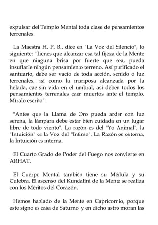 expulsar del Templo Mental toda clase de pensamientos
terrenales.

  La Maestra H. P. B., dice en "La Voz del Silencio", lo
siguiente: "Tienes que alcanzar esa tal fijeza de la Mente
en que ninguna brisa por fuerte que sea, pueda
insuflarle ningún pensamiento terreno. Así purificado el
santuario, debe ser vacío de toda acción, sonido o luz
terrenales, así como la mariposa alcanzada por la
helada, cae sin vida en el umbral, así deben todos los
pensamientos terrenales caer muertos ante el templo.
Míralo escrito".

  "Antes que la Llama de Oro pueda arder con luz
serena, la lámpara debe estar bien cuidada en un lugar
libre de todo viento". La razón es del "Yo Animal", la
"Intuición" es la Voz del "Intimo". La Razón es externa,
la Intuición es interna.

 El Cuarto Grado de Poder del Fuego nos convierte en
ARHAT.

 El Cuerpo Mental también tiene su Médula y su
Culebra. El ascenso del Kundalini de la Mente se realiza
con los Méritos del Corazón.

 Hemos hablado de la Mente en Capricornio, porque
este signo es casa de Saturno, y en dicho astro moran las
 