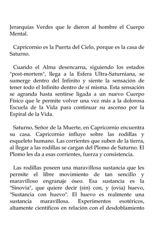 Jerarquías Verdes que le dieron al hombre el Cuerpo
Mental.

 Capricornio es la Puerta del Cielo, porque es la casa de
Saturno.

  Cuando el Alma desencarna, siguiendo los estados
"post-mortem", llega a la Esfera Ultra-Saturniana, se
sumerge dentro del Infinito y siente la sensación de
tener todo el Infinito dentro de sí misma. Esta sensación
se agranda hasta sentirse ligada a un nuevo Cuerpo
Físico que le permite volver una vez más a la dolorosa
Escuela de la Vida para continuar su ascenso por la
Espiral de la Vida.

 Saturno, Señor de la Muerte, en Capricornio encuentra
su casa. Capricornio influye sobre las rodillas y
esqueleto humano. Las corrientes que suben de la tierra,
al llegar a las rodillas se cargan del Plomo de Saturno. El
Plomo les da a esas corrientes, fuerza y consistencia.

  Las rodillas poseen una maravillosa sustancia que les
permite el libre movimiento de tan sencillo y
maravilloso engranaje óseo. Esa sustancia es la
"Sinovia", que quiere decir (sin) con, y (ovia) huevo,
"Sustancia con huevo". El huevo es realmente una
sustancia    maravillosa.    Experimentos     esotéricos,
altamente científicos en relación con el desdoblamiento
 