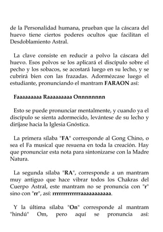 de la Personalidad humana, prueban que la cáscara del
huevo tiene ciertos poderes ocultos que facilitan el
Desdoblamiento Astral.

 La clave consiste en reducir a polvo la cáscara del
huevo. Esos polvos se los aplicará el discípulo sobre el
pecho y los sobacos, se acostará luego en su lecho, y se
cubrirá bien con las frazadas. Adormézcase luego el
estudiante, pronunciando el mantram FARAON así:

 Faaaaaaaaa Raaaaaaaaa Onnnnnnnn

 Esto se puede pronunciar mentalmente, y cuando ya el
discípulo se sienta adormecido, levántese de su lecho y
diríjase hacia la Iglesia Gnóstica.

 La primera sílaba "FA" corresponde al Gong Chino, o
sea el Fa musical que resuena en toda la creación. Hay
que pronunciar esta nota para sintonizarse con la Madre
Natura.

  La segunda sílaba "RA", corresponde a un mantram
muy antiguo que hace vibrar todos los Chakras del
Cuerpo Astral, este mantram no se pronuncia con "r"
sino con "rr", así: rrrrrrrrrrrrraaaaaaaaaaa.

 Y la última sílaba "On" corresponde al mantram
"hindú" Om, pero aquí se pronuncia así:
 