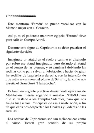 Onnnnnnnnnnnnnn.

 Este mantram "Faraón" se puede vocalizar con la
Mente o mejor con el Corazón.

 Así pues, el poderoso mantram egipcio "Faraón" sirve
para salir en Cuerpo Astral.

  Durante este signo de Capricornio se debe practicar el
siguiente ejercicio:

  Imagínese un ataúd en el suelo y camine el discípulo
por sobre ese ataúd imaginado, pero dejando el ataúd
en el centro de las piernas, y se caminará doblando las
rodillas como para salvar un obstáculo, y haciendo girar
las rodillas de izquierda a derecha, con la intención de
que estas se carguen del plomo de Saturno, tal como nos
enseña el Gran Gurú "Huiracocha".

  Es también urgente practicar diariamente ejercicios de
Meditación Interna, rogando a nuestro INTIMO para
que se traslade a los Templos Siderales, para que nos
traiga los Genios Principales de esa Constelación, a fin
de que ellos nos despierten los Chakras y Poderes de las
rodillas.

  Los nativos de Capricornio son tan melancólicos como
el sauce. Tienen gran sentido de su propia
 