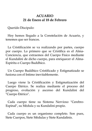 ACUARIO
            21 de Enero al 18 de Febrero

 Querido Discípulo:

  Hoy hemos llegado a la Constelación de Acuario, y
tenemos que ser francos.

  La Cristificación se va realizando por partes, cuerpo
por cuerpo. Lo primero que se Cristifica es el Alma-
Conciencia, que extraemos del Cuerpo Físico mediante
el Kundalini de dicho cuerpo, para enriquecer el Alma-
Espíritu o Cuerpo Buddhico.

  Un Cuerpo Buddhico Cristificado y Estigmatizado se
fusiona con el Intimo inevitablemente.

 Luego viene la Cristificación y Estigmatización del
Cuerpo Etérico. Se realiza mediante el proceso del
progreso, evolución y ascenso del Kundalini del
"Cuerpo Etérico".

 Cada cuerpo tiene su Sistema Nervioso "Cerebro-
Espinal", su Médula y su Kundalini propio.

 Cada cuerpo es un organismo completo. Son pues,
Siete Cuerpos, Siete Médulas y Siete Kundalinis.
 