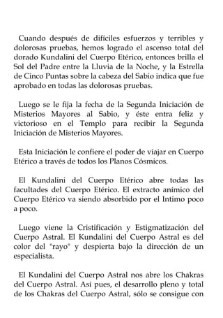 Cuando después de difíciles esfuerzos y terribles y
dolorosas pruebas, hemos logrado el ascenso total del
dorado Kundalini del Cuerpo Etérico, entonces brilla el
Sol del Padre entre la Lluvia de la Noche, y la Estrella
de Cinco Puntas sobre la cabeza del Sabio indica que fue
aprobado en todas las dolorosas pruebas.

  Luego se le fija la fecha de la Segunda Iniciación de
Misterios Mayores al Sabio, y éste entra feliz y
victorioso en el Templo para recibir la Segunda
Iniciación de Misterios Mayores.

 Esta Iniciación le confiere el poder de viajar en Cuerpo
Etérico a través de todos los Planos Cósmicos.

  El Kundalini del Cuerpo Etérico abre todas las
facultades del Cuerpo Etérico. El extracto anímico del
Cuerpo Etérico va siendo absorbido por el Intimo poco
a poco.

 Luego viene la Cristificación y Estigmatización del
Cuerpo Astral. El Kundalini del Cuerpo Astral es del
color del "rayo" y despierta bajo la dirección de un
especialista.

 El Kundalini del Cuerpo Astral nos abre los Chakras
del Cuerpo Astral. Así pues, el desarrollo pleno y total
de los Chakras del Cuerpo Astral, sólo se consigue con
 