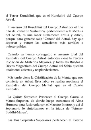 el Tercer Kundalini, que es el Kundalini del Cuerpo
Astral.

  El ascenso del Kundalini del Cuerpo Astral por el fino
hilo del canal de Sushumná, perteneciente a la Médula
del Astral, es una labor sumamente ardua y difícil,
porque para ganarse cada "Cañón" del Astral, hay que
soportar y vencer las tentaciones más terribles e
indescriptibles.

  Cuando ya hemos conseguido el ascenso total del
Kundalini del Cuerpo Astral, entonces viene la Tercera
Iniciación de Misterios Mayores, y todas las Ruedas o
Discos Magnéticos del Cuerpo Astral del Sabio quedan
totalmente abiertas y resplandecientes.

 Más tarde viene la Cristificación de la Mente, que nos
convierte en Arhat. Esta labor se realiza mediante el
Kundalini del Cuerpo Mental, que es el Cuarto
Kundalini.

 La Quinta Serpiente Pertenece al Cuerpo Causal o
Manas Superior, de donde luego extraemos el Alma
Humana para fusionarla con el Maestro Interno, y así el
Septenario lo sintetizamos en la tríada de "Atman-
Buddhi-Manas".

 Las Dos Serpientes Superiores pertenecen al Cuerpo
 