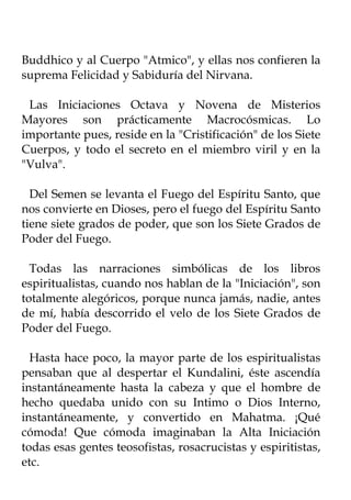 Buddhico y al Cuerpo "Atmico", y ellas nos confieren la
suprema Felicidad y Sabiduría del Nirvana.

 Las Iniciaciones Octava y Novena de Misterios
Mayores son prácticamente Macrocósmicas. Lo
importante pues, reside en la "Cristificación" de los Siete
Cuerpos, y todo el secreto en el miembro viril y en la
"Vulva".

  Del Semen se levanta el Fuego del Espíritu Santo, que
nos convierte en Dioses, pero el fuego del Espíritu Santo
tiene siete grados de poder, que son los Siete Grados de
Poder del Fuego.

  Todas las narraciones simbólicas de los libros
espiritualistas, cuando nos hablan de la "Iniciación", son
totalmente alegóricos, porque nunca jamás, nadie, antes
de mí, había descorrido el velo de los Siete Grados de
Poder del Fuego.

  Hasta hace poco, la mayor parte de los espiritualistas
pensaban que al despertar el Kundalini, éste ascendía
instantáneamente hasta la cabeza y que el hombre de
hecho quedaba unido con su Intimo o Dios Interno,
instantáneamente, y convertido en Mahatma. ¡Qué
cómoda! Que cómoda imaginaban la Alta Iniciación
todas esas gentes teosofistas, rosacrucistas y espiritistas,
etc.
 