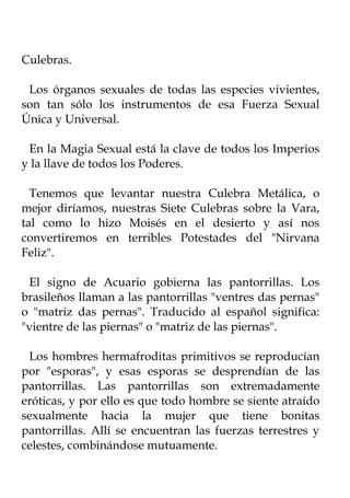 Culebras.

 Los órganos sexuales de todas las especies vivientes,
son tan sólo los instrumentos de esa Fuerza Sexual
Única y Universal.

 En la Magia Sexual está la clave de todos los Imperios
y la llave de todos los Poderes.

  Tenemos que levantar nuestra Culebra Metálica, o
mejor diríamos, nuestras Siete Culebras sobre la Vara,
tal como lo hizo Moisés en el desierto y así nos
convertiremos en terribles Potestades del "Nirvana
Feliz".

 El signo de Acuario gobierna las pantorrillas. Los
brasileños llaman a las pantorrillas "ventres das pernas"
o "matriz das pernas". Traducido al español significa:
"vientre de las piernas" o "matriz de las piernas".

 Los hombres hermafroditas primitivos se reproducían
por "esporas", y esas esporas se desprendían de las
pantorrillas. Las pantorrillas son extremadamente
eróticas, y por ello es que todo hombre se siente atraído
sexualmente hacia la mujer que tiene bonitas
pantorrillas. Allí se encuentran las fuerzas terrestres y
celestes, combinándose mutuamente.
 