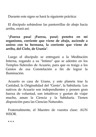Durante este signo se hará la siguiente práctica:

 El discípulo sobándose las pantorrillas de abajo hacia
arriba, orará así:

 "¡Fuerza pasa! ¡Fuerza, pasa!; penetra en mi
organismo, corriente que viene de abajo, asciende a
uniros con tu hermana, la corriente que viene de
arriba, del Cielo, de Urania".

  Luego el discípulo se entregará a la Meditación
Interna, rogando a su "Intimo" que se adentre en los
Templos Siderales de Acuario, para que os traiga a los
Genios de esa Constelación a fin de lograr la
Iluminación.

  Acuario es casa de Urano, y este planeta trae la
Castidad, la Originalidad del "Genio", la Sabiduría. Los
nativos de Acuario son independientes y poseen gran
fuerza de voluntad, son intuitivos y gustan de viajar
mucho, aman la Ciencia y la Sabiduría. Tienen
disposición para las Ciencias Naturales.

 Fraternalmente, el Maestro de vuestra clase: AUN
WEOR.

 ***
 
