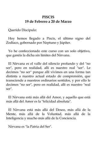 PISCIS
            19 de Febrero a 20 de Marzo

 Querido Discípulo:

 Hoy hemos llegado a Piscis, el último signo del
Zodíaco, gobernado por Neptuno y Júpiter.

 Yo he confeccionado este curso con un solo objetivo,
que ganéis la dicha sin límites del Nirvana.

  El Nirvana es el valle del silencio profundo y del "no
ser", pero en realidad, allí es nuestro real "ser". Le
decimos "no ser" porque allí vivimos en una forma tan
distinta a nuestro actual estado de comprensión, que
transciende a nuestros ordinarios sentidos, y por ello le
decimos "no ser", pero en realidad, allí es nuestro "real
ser".

 El Nirvana está más allá del Amor, y aquello que está
más allá del Amor es la "felicidad absoluta".

  El Nirvana está más allá del Deseo, más allá de la
Mente, más allá de la Voluntad, más allá de la
Inteligencia y mucho más allá de la Conciencia.

 Nirvana es "la Patria del Ser".
 