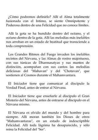¿Cómo podremos definirlo? Allí el Alma totalmente
fusionada con el Intimo, se siente Omnipotente y
Poderosa dentro de una Felicidad que no conoce límites.

  Allí la gota se ha hundido dentro del océano, y el
océano dentro de la gota. Allí las melodías más inefables
nos arroban en un estado de beatitud que transciende a
toda comprensión.

  Los Grandes Ritmos del Fuego invaden los inefables
recintos del Nirvana, y las Almas de rostro majestuoso,
con sus túnicas de Dharmasatyas y sus mantos de
distinción, acompañan con sus cantos las melodías
deliciosas del "Mahavan" y del "Chotavan", que
sostienen al Cosmos durante el Mahamvantara.

 El Iniciador tiene que comunicar al discípulo la
Verdad Final, antes de entrar al Nirvana.

 El Iniciador tiene que enseñarle al discípulo el Gran
Misterio del Nirvana, antes de entrarse al discípulo en el
Nirvana mismo.

  El Nirvana es olvido del mundo y del hombre para
siempre. Allí moran también los Dioses de otros
"Mahamvantaras", en un estado de indescriptible
Felicidad. Allí toda lágrima ha desaparecido, y sólo
reina la Felicidad del "Ser".
 