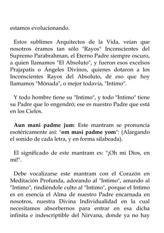 estamos evolucionando.

  Estos sublimes Arquitectos de la Vida, veían que
nosotros éramos tan sólo "Rayos" Inconscientes del
Supremo Parabrahman, el Eterno Padre siempre oscuro,
a quien llamamos "El Absoluto", y fueron esos excelsos
Prajapatis o Ángeles Divinos, quienes dotaron a los
Inconscientes Rayos del Absoluto, de eso que hoy
llamamos "Mónada", o mejor todavía, "Intimo".

 Y todo hombre tiene su "Intimo", y todo "Intimo" tiene
su Padre que lo engendró; ese es nuestro Padre que está
en los Cielos.

  Aun mani padme jum: Este mantram se pronuncia
esotéricamente así: "om masi padme yom": (Alargando
el sonido de cada letra, y en forma silabeada).

 El significado de este mantram es: "¡Oh mi Dios, en
mí!".

  Debe vocalizarse este mantram con el Corazón en
Meditación Profunda, adorando al "Intimo", amando al
"Intimo", rindiéndole culto al "Intimo", porque el Intimo
es en esencia el Alma de nuestro Padre encarnada en
nosotros, nuestra Divina Individualidad en la cual
necesitamos absorbernos para entrar en esa dicha
infinita e indescriptible del Nirvana, donde ya no hay
 