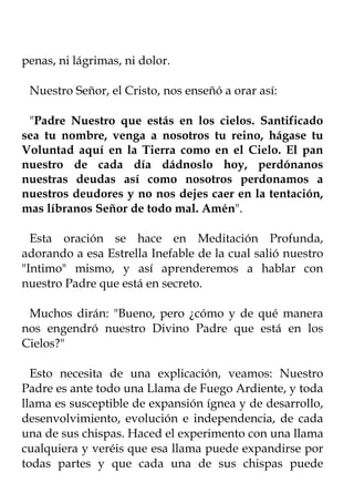 penas, ni lágrimas, ni dolor.

 Nuestro Señor, el Cristo, nos enseñó a orar así:

 "Padre Nuestro que estás en los cielos. Santificado
sea tu nombre, venga a nosotros tu reino, hágase tu
Voluntad aquí en la Tierra como en el Cielo. El pan
nuestro de cada día dádnoslo hoy, perdónanos
nuestras deudas así como nosotros perdonamos a
nuestros deudores y no nos dejes caer en la tentación,
mas líbranos Señor de todo mal. Amén".

  Esta oración se hace en Meditación Profunda,
adorando a esa Estrella Inefable de la cual salió nuestro
"Intimo" mismo, y así aprenderemos a hablar con
nuestro Padre que está en secreto.

 Muchos dirán: "Bueno, pero ¿cómo y de qué manera
nos engendró nuestro Divino Padre que está en los
Cielos?"

  Esto necesita de una explicación, veamos: Nuestro
Padre es ante todo una Llama de Fuego Ardiente, y toda
llama es susceptible de expansión ígnea y de desarrollo,
desenvolvimiento, evolución e independencia, de cada
una de sus chispas. Haced el experimento con una llama
cualquiera y veréis que esa llama puede expandirse por
todas partes y que cada una de sus chispas puede
 