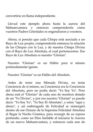 convertirse en llama independiente.

 Llevad este ejemplo ahora hasta la aurora del
Mahamvantara y entonces comprenderéis cómo
vuestros Padres Celestiales os engendraron a vosotros.

 Ahora, si pensáis que cada Chispa está asociada a un
Rayo de Luz propio, comprenderéis entonces la relación
de las Chispas con la Luz, y de nuestra Chispa Divina
con el Rayo de Luz Absoluta, al cual pertenecemos. Ese
Rayo de Luz Absoluta es nuestro "Glorían".

 Nuestro "Glorían" es un Hálito para sí mismo
profundamente ignoto.

 Nuestro "Glorían" es un Hálito del Absoluto.

 Antes de tener una Mónada Divina, no tenía
Conciencia de sí mismo, su Conciencia era la Conciencia
del Absoluto, pero no podía decir: "Yo Soy Yo". Pero
ahora está el "Glorían" de cada uno de nosotros dotado
de un "Yo Divino", y por eso nuestro "Glorían" ya puede
decir: "Yo Soy Yo", "Yo Soy El Absoluto", y estoy "aquí y
ahora", y así embriagado de Felicidad se sumergirá
dentro de ese Océano de la Suprema Felicidad Absoluta
al llegar la Noche Cósmica, para resurgir de su reposo
profundo, como un Dios Inefable al iniciarse la Aurora
de un nuevo Mahamvantara, y entonces cada uno de
 