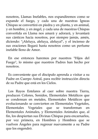 nosotros, Llamas Inefables, nos expandiremos como se
expande el fuego, y cada una de nuestras Ígneas
Chispas se convertirá en piedra y en planta, y en animal,
y en hombre, y en ángel, y cada una de nuestras Chispas
convertida en Llama nos amará y adorará, y levantará
sus cánticos hacia nosotros, por siempre jamás, amén,
diciendo: "¡Aleluya, aleluya, aleluya!", y el incienso de
sus oraciones llegará hasta nosotros como un perfume
inefable lleno de Amor.

 En ese entonces haremos por nuestros "Hijos del
Fuego", lo mismo que nuestros Padres han hecho por
nosotros.

 Es conveniente que el discípulo aprenda a visitar a su
Padre en Cuerpo Astral, para recibir instrucción directa
de su Padre que está en los Cielos.

  Los Rayos Estelares al caer sobre nuestra Tierra,
producen Colores, Sonidos, Elementales Metálicos que
se condensan en metales, Elementales Metálicos que
evolucionando se convierten en Elementales Vegetales,
Elementales Vegetales que se transforman en
Elementales Animales, y Elementales Animales que, al
fin, los despiertan sus Divinas Chispas para encarnarlos,
por vez primera, en Hombres y Hombres que se
vuelven Ángeles para regresar nuevamente a su Padre
que los engendró.
 
