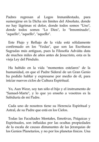 Padres regresan al Logos Inmanifestado, para
sumergirse en la Dicha sin límites del Absoluto, donde
no hay lágrimas ni dolor, donde todos somos "Uno",
donde todos somos "Lo Dios", lo "Innominado",
"aquello", "aquello", "aquello".

 Este Flujo y Reflujo de la vida está sólidamente
confirmado en los "Vedas", que son las Escrituras
Sagradas más antiguas, pues la Filosofía Adváita data
de muchos miles de años antes de Jesucristo, esta es la
vieja Ley del Péndulo.

  Ha habido en la vida "momentos estelares" de la
humanidad, en que el Padre Sideral de un Gran Genio
ha podido hablar y expresarse por medio de él, para
iniciar nuevos ciclos de Cultura Espiritual.

  Yo, Aun Weor, soy tan sólo el hijo y el instrumento de
"Samael-Marte", y lo que yo enseño a vosotros es la
Sabiduría de mi Padre.

 Cada uno de nosotros tiene su Herencia Espiritual y
Astral, de su Padre que está en los Cielos.

  Todas las Facultades Mentales, Emotivas, Psíquicas y
Espirituales, son influidas por las ocultas propiedades
de la escala de causas dimanantes de las Jerarquías de
los Genios Planetarios, y no por los planetas físicos. Una
 