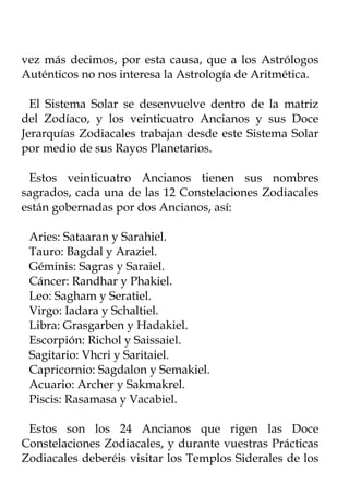vez más decimos, por esta causa, que a los Astrólogos
Auténticos no nos interesa la Astrología de Aritmética.

  El Sistema Solar se desenvuelve dentro de la matriz
del Zodíaco, y los veinticuatro Ancianos y sus Doce
Jerarquías Zodiacales trabajan desde este Sistema Solar
por medio de sus Rayos Planetarios.

 Estos veinticuatro Ancianos tienen sus nombres
sagrados, cada una de las 12 Constelaciones Zodiacales
están gobernadas por dos Ancianos, así:

 Aries: Sataaran y Sarahiel.
 Tauro: Bagdal y Araziel.
 Géminis: Sagras y Saraiel.
 Cáncer: Randhar y Phakiel.
 Leo: Sagham y Seratiel.
 Virgo: Iadara y Schaltiel.
 Libra: Grasgarben y Hadakiel.
 Escorpión: Richol y Saissaiel.
 Sagitario: Vhcri y Saritaiel.
 Capricornio: Sagdalon y Semakiel.
 Acuario: Archer y Sakmakrel.
 Piscis: Rasamasa y Vacabiel.

 Estos son los 24 Ancianos que rigen las Doce
Constelaciones Zodiacales, y durante vuestras Prácticas
Zodiacales deberéis visitar los Templos Siderales de los
 