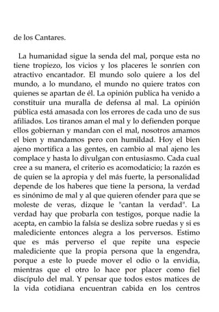 de los Cantares.

  La humanidad sigue la senda del mal, porque esta no
tiene tropiezo, los vicios y los placeres le sonríen con
atractivo encantador. El mundo solo quiere a los del
mundo, a lo mundano, el mundo no quiere tratos con
quienes se apartan de él. La opinión publica ha venido a
constituir una muralla de defensa al mal. La opinión
pública está amasada con los errores de cada uno de sus
afiliados. Los tiranos aman el mal y lo defienden porque
ellos gobiernan y mandan con el mal, nosotros amamos
el bien y mandamos pero con humildad. Hoy el bien
ajeno mortifica a las gentes, en cambio al mal ajeno les
complace y hasta lo divulgan con entusiasmo. Cada cual
cree a su manera, el criterio es acomodaticio; la razón es
de quien se la apropia y del más fuerte, la personalidad
depende de los haberes que tiene la persona, la verdad
es sinónimo de mal y al que quieren ofender para que se
moleste de veras, dizque le "cantan la verdad". La
verdad hay que probarla con testigos, porque nadie la
acepta, en cambio la falsía se desliza sobre ruedas y si es
malediciente entonces alegra a los perversos. Estimo
que es más perverso el que repite una especie
malediciente que la propia persona que la engendra,
porque a este lo puede mover el odio o la envidia,
mientras que el otro lo hace por placer como fiel
discípulo del mal. Y pensar que todos estos matices de
la vida cotidiana encuentran cabida en los centros
 
