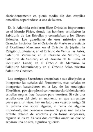 clarividentemente en pleno medio día dos estrellas
amarillas, separándose la una de la otra.

  En la Atlántida existieron Siete Oráculos importantes
en el Mundo Físico, donde los hombres estudiaban la
Sabiduría de Las Estrellas y consultaban a los Dioses
Siderales. Los guardianes de esos misterios eran
Grandes Iniciados. En el Oráculo de Marte se enseñaba
el Ocultismo Marciano; en el Oráculo de Júpiter, la
Religión Jupiteriana; en el Oráculo de Venus, las Artes,
Sabiduría Venusina; en el Oráculo de Saturno, la
Sabiduría de Saturno; en el Oráculo de la Luna, el
Ocultismo Lunar; en el Oráculo de Mercurio, la
Sabiduría Mercuriana; y en el Oráculo Solar, nuestra
Sabiduría Gnóstica.

  Los Antiguos Sacerdotes enseñaban a sus discípulos a
interpretar las señales del firmamento, esas señales se
interpretan basándonos en la Ley de las Analogías
Filosóficas, por ejemplo: si con vuestra clarividencia veis
estrellas negras, hay fracasos para vosotros. Si veis una
estrella caer del cielo en momento en que un amigo
parte para un viaje, hay un luto para vuestro amigo. Si
la estrella cae sobre alguien, o cerca de alguien
importante, ese personaje morirá. Si pasa una estrella
errante delante de vosotros y en forma sorpresiva,
alguien se os va. Si veis dos estrellas amarillas que se
separan una de otra, significa "guerra".
 