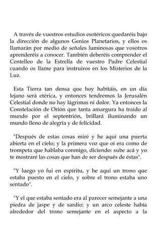 A través de vuestros estudios esotéricos quedaréis bajo
la dirección de algunos Genios Planetarios, y ellos os
llamarán por medio de señales luminosas que vosotros
aprenderéis a conocer. También deberéis comprender el
Centelleo de la Estrella de vuestro Padre Celestial
cuando os llame para instruiros en los Misterios de la
Luz.

  Esta Tierra tan densa que hoy habitáis, en un día
lejano será etérica, y entonces tendremos la Jerusalén
Celestial donde no hay lágrimas ni dolor. Ya entonces la
Constelación de Orión que tanta amargura ha traído al
mundo por el septentrión, brillará iluminando un
mundo lleno de alegría y de felicidad.

  "Después de estas cosas miré y he aquí una puerta
abierta en el cielo; y la primera voz que oí era como de
trompeta que hablaba conmigo, diciendo: sube acá y yo
te mostraré las cosas que han de ser después de éstas".

 "Y luego yo fui en espíritu, y he aquí un trono que
estaba puesto en el cielo, y sobre el trono estaba uno
sentado".

 "Y el que estaba sentado era al parecer semejante a una
piedra de jaspe y de sardio: y un arco celeste había
alrededor del trono semejante en el aspecto a la
 