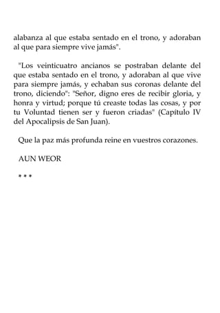 alabanza al que estaba sentado en el trono, y adoraban
al que para siempre vive jamás".

  "Los veinticuatro ancianos se postraban delante del
que estaba sentado en el trono, y adoraban al que vive
para siempre jamás, y echaban sus coronas delante del
trono, diciendo": "Señor, digno eres de recibir gloria, y
honra y virtud; porque tú creaste todas las cosas, y por
tu Voluntad tienen ser y fueron criadas" (Capítulo IV
del Apocalipsis de San Juan).

 Que la paz más profunda reine en vuestros corazones.

 AUN WEOR

 ***
 