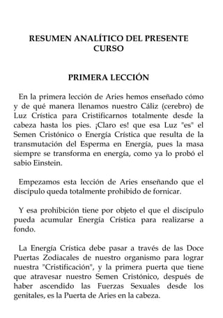 RESUMEN ANALÍTICO DEL PRESENTE
               CURSO


                PRIMERA LECCIÓN

  En la primera lección de Aries hemos enseñado cómo
y de qué manera llenamos nuestro Cáliz (cerebro) de
Luz Crística para Cristificarnos totalmente desde la
cabeza hasta los pies. ¡Claro es! que esa Luz "es" el
Semen Cristónico o Energía Crística que resulta de la
transmutación del Esperma en Energía, pues la masa
siempre se transforma en energía, como ya lo probó el
sabio Einstein.

 Empezamos esta lección de Aries enseñando que el
discípulo queda totalmente prohibido de fornicar.

  Y esa prohibición tiene por objeto el que el discípulo
pueda acumular Energía Crística para realizarse a
fondo.

 La Energía Crística debe pasar a través de las Doce
Puertas Zodiacales de nuestro organismo para lograr
nuestra "Cristificación", y la primera puerta que tiene
que atravesar nuestro Semen Cristónico, después de
haber ascendido las Fuerzas Sexuales desde los
genitales, es la Puerta de Aries en la cabeza.
 