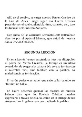 Allí, en el cerebro, se carga nuestro Semen Crístico de
la Luz de Aries. Luego sigue esa Fuerza Crística
pasando por el cuello, glándula timo, corazón, etc., bajo
las fuerzas del Cinturón Zodiacal.

 Este curso de las corrientes seminales está bellamente
descrito por el Apóstol Marcos, que cuidó de nuestra
Santa Unción Gnóstica.


                SEGUNDA LECCIÓN

  En esta lección hemos enseñado a nuestros discípulos
el poder del Verbo Creador. La laringe es un útero
sexual, donde se gesta la palabra. No sólo se fornica con
el miembro viril, sino también con la palabra. La
maledicencia es fornicación.

  El varón perfecto es aquel que sabe callar cuando su
"Intimo" no habla.

  En Tauro debemos quemar las escorias de nuestra
laringe para que las Fuerzas Crísticas puedan
expresarse a través de ella, tal como en la laringe de los
Ángeles. Los Ángeles crean por medio de la palabra.
 