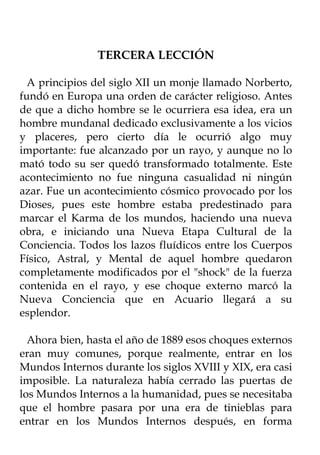 TERCERA LECCIÓN

  A principios del siglo XII un monje llamado Norberto,
fundó en Europa una orden de carácter religioso. Antes
de que a dicho hombre se le ocurriera esa idea, era un
hombre mundanal dedicado exclusivamente a los vicios
y placeres, pero cierto día le ocurrió algo muy
importante: fue alcanzado por un rayo, y aunque no lo
mató todo su ser quedó transformado totalmente. Este
acontecimiento no fue ninguna casualidad ni ningún
azar. Fue un acontecimiento cósmico provocado por los
Dioses, pues este hombre estaba predestinado para
marcar el Karma de los mundos, haciendo una nueva
obra, e iniciando una Nueva Etapa Cultural de la
Conciencia. Todos los lazos fluídicos entre los Cuerpos
Físico, Astral, y Mental de aquel hombre quedaron
completamente modificados por el "shock" de la fuerza
contenida en el rayo, y ese choque externo marcó la
Nueva Conciencia que en Acuario llegará a su
esplendor.

  Ahora bien, hasta el año de 1889 esos choques externos
eran muy comunes, porque realmente, entrar en los
Mundos Internos durante los siglos XVIII y XIX, era casi
imposible. La naturaleza había cerrado las puertas de
los Mundos Internos a la humanidad, pues se necesitaba
que el hombre pasara por una era de tinieblas para
entrar en los Mundos Internos después, en forma
 