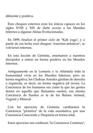 diferente y positiva.

  Esos choques externos eran los únicos capaces en los
siglos XVIII y XIX de darle acceso a los Mundos
Internos a algunas Almas Evolucionadas.

 En 1899, finalizó el primer ciclo de "Kali yuga", y a
partir de esa fecha esos choques "externos-anímicos", se
volvieron internos.

  En esta lección de Géminis, enseñamos a nuestros
discípulos a entrar en forma positiva en los Mundos
Internos.

  Antiguamente en la Lemuria y la Atlántida toda la
humanidad vivía en los Mundos Internos, pero en
forma negativa, los Chakras Astrales giraban de derecha
a izquierda, es decir, en forma negativa (al revés). La
Conciencia de los humanos era como la que las gentes
tienen en aquello que llamamos sueños, esa misma
Conciencia de Sueños es la de los Reinos Animal,
Vegetal y Mineral.

 Con los ejercicios de Géminis, cambiamos la
Conciencia "pictórica" de la vida ensoñativa, por una
Conciencia Consciente y Despierta en forma total.

 Estos ejercicios nos confieren "la Conciencia Continua",
 