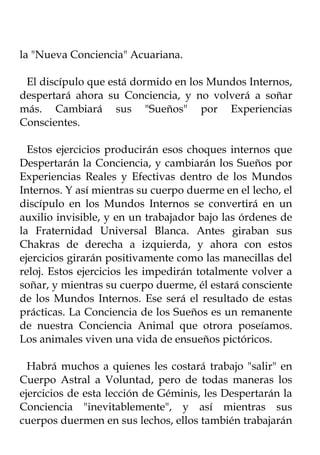 la "Nueva Conciencia" Acuariana.

 El discípulo que está dormido en los Mundos Internos,
despertará ahora su Conciencia, y no volverá a soñar
más. Cambiará sus "Sueños" por Experiencias
Conscientes.

  Estos ejercicios producirán esos choques internos que
Despertarán la Conciencia, y cambiarán los Sueños por
Experiencias Reales y Efectivas dentro de los Mundos
Internos. Y así mientras su cuerpo duerme en el lecho, el
discípulo en los Mundos Internos se convertirá en un
auxilio invisible, y en un trabajador bajo las órdenes de
la Fraternidad Universal Blanca. Antes giraban sus
Chakras de derecha a izquierda, y ahora con estos
ejercicios girarán positivamente como las manecillas del
reloj. Estos ejercicios les impedirán totalmente volver a
soñar, y mientras su cuerpo duerme, él estará consciente
de los Mundos Internos. Ese será el resultado de estas
prácticas. La Conciencia de los Sueños es un remanente
de nuestra Conciencia Animal que otrora poseíamos.
Los animales viven una vida de ensueños pictóricos.

  Habrá muchos a quienes les costará trabajo "salir" en
Cuerpo Astral a Voluntad, pero de todas maneras los
ejercicios de esta lección de Géminis, les Despertarán la
Conciencia "inevitablemente", y así mientras sus
cuerpos duermen en sus lechos, ellos también trabajarán
 