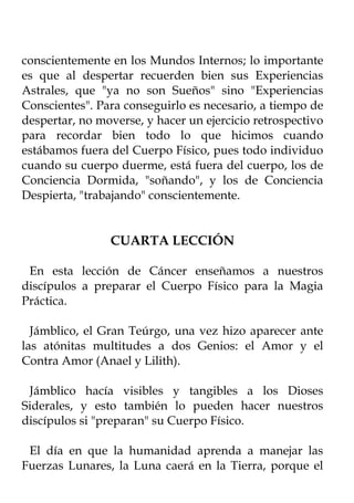 conscientemente en los Mundos Internos; lo importante
es que al despertar recuerden bien sus Experiencias
Astrales, que "ya no son Sueños" sino "Experiencias
Conscientes". Para conseguirlo es necesario, a tiempo de
despertar, no moverse, y hacer un ejercicio retrospectivo
para recordar bien todo lo que hicimos cuando
estábamos fuera del Cuerpo Físico, pues todo individuo
cuando su cuerpo duerme, está fuera del cuerpo, los de
Conciencia Dormida, "soñando", y los de Conciencia
Despierta, "trabajando" conscientemente.


                CUARTA LECCIÓN

 En esta lección de Cáncer enseñamos a nuestros
discípulos a preparar el Cuerpo Físico para la Magia
Práctica.

  Jámblico, el Gran Teúrgo, una vez hizo aparecer ante
las atónitas multitudes a dos Genios: el Amor y el
Contra Amor (Anael y Lilith).

 Jámblico hacía visibles y tangibles a los Dioses
Siderales, y esto también lo pueden hacer nuestros
discípulos si "preparan" su Cuerpo Físico.

 El día en que la humanidad aprenda a manejar las
Fuerzas Lunares, la Luna caerá en la Tierra, porque el
 