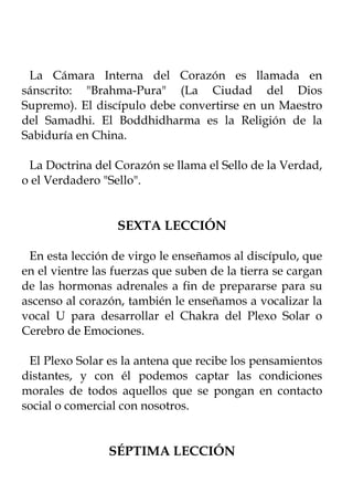 La Cámara Interna del Corazón es llamada en
sánscrito: "Brahma-Pura" (La Ciudad del Dios
Supremo). El discípulo debe convertirse en un Maestro
del Samadhi. El Boddhidharma es la Religión de la
Sabiduría en China.

 La Doctrina del Corazón se llama el Sello de la Verdad,
o el Verdadero "Sello".


                  SEXTA LECCIÓN

 En esta lección de virgo le enseñamos al discípulo, que
en el vientre las fuerzas que suben de la tierra se cargan
de las hormonas adrenales a fin de prepararse para su
ascenso al corazón, también le enseñamos a vocalizar la
vocal U para desarrollar el Chakra del Plexo Solar o
Cerebro de Emociones.

 El Plexo Solar es la antena que recibe los pensamientos
distantes, y con él podemos captar las condiciones
morales de todos aquellos que se pongan en contacto
social o comercial con nosotros.


                SÉPTIMA LECCIÓN
 
