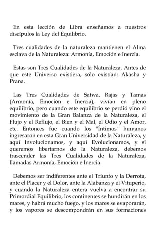 En esta lección de Libra enseñamos a nuestros
discípulos la Ley del Equilibrio.

 Tres cualidades de la naturaleza mantienen el Alma
esclava de la Naturaleza: Armonía, Emoción e Inercia.

 Estas son Tres Cualidades de la Naturaleza. Antes de
que este Universo existiera, sólo existían: Akasha y
Prana.

  Las Tres Cualidades de Satwa, Rajas y Tamas
(Armonía, Emoción e Inercia), vivían en pleno
equilibrio, pero cuando este equilibrio se perdió vino el
movimiento de la Gran Balanza de la Naturaleza, el
Flujo y el Reflujo, el Bien y el Mal, el Odio y el Amor,
etc. Entonces fue cuando los "Íntimos" humanos
ingresaron en esta Gran Universidad de la Naturaleza, y
aquí Involucionamos, y aquí Evolucionamos, y si
queremos libertarnos de la Naturaleza, debemos
trascender las Tres Cualidades de la Naturaleza,
llamadas Armonía, Emoción e Inercia.

 Debemos ser indiferentes ante el Triunfo y la Derrota,
ante el Placer y el Dolor, ante la Alabanza y el Vituperio,
y cuando la Naturaleza entera vuelva a encontrar su
Primordial Equilibrio, los continentes se hundirán en los
mares, y habrá mucho fuego, y los mares se evaporarán,
y los vapores se descompondrán en sus formaciones
 