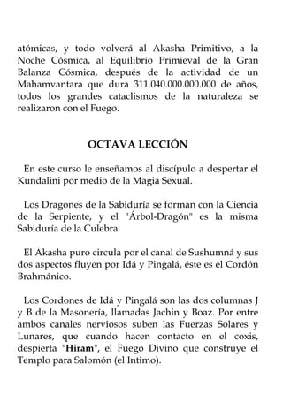 atómicas, y todo volverá al Akasha Primitivo, a la
Noche Cósmica, al Equilibrio Primieval de la Gran
Balanza Cósmica, después de la actividad de un
Mahamvantara que dura 311.040.000.000.000 de años,
todos los grandes cataclismos de la naturaleza se
realizaron con el Fuego.


                OCTAVA LECCIÓN

 En este curso le enseñamos al discípulo a despertar el
Kundalini por medio de la Magia Sexual.

 Los Dragones de la Sabiduría se forman con la Ciencia
de la Serpiente, y el "Árbol-Dragón" es la misma
Sabiduría de la Culebra.

 El Akasha puro circula por el canal de Sushumná y sus
dos aspectos fluyen por Idá y Pingalá, éste es el Cordón
Brahmánico.

 Los Cordones de Idá y Pingalá son las dos columnas J
y B de la Masonería, llamadas Jachin y Boaz. Por entre
ambos canales nerviosos suben las Fuerzas Solares y
Lunares, que cuando hacen contacto en el coxis,
despierta "Hiram", el Fuego Divino que construye el
Templo para Salomón (el Intimo).
 