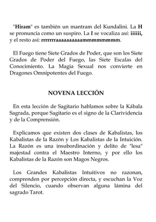 "Hiram" es también un mantram del Kundalini. La H
se pronuncia como un suspiro. La I se vocaliza así: iiiiii,
y el resto así: rrrrrrraaaaaaaaaammmmmmmm.

 El Fuego tiene Siete Grados de Poder, que son los Siete
Grados de Poder del Fuego, las Siete Escalas del
Conocimiento. La Magia Sexual nos convierte en
Dragones Omnipotentes del Fuego.


                 NOVENA LECCIÓN

 En esta lección de Sagitario hablamos sobre la Kábala
Sagrada, porque Sagitario es el signo de la Clarividencia
y de la Comprensión.

 Explicamos que existen dos clases de Kabalistas, los
Kabalistas de la Razón y Los Kabalistas de la Intuición.
La Razón es una insubordinación y delito de "lesa"
majestad contra el Maestro Interno, y por ello los
Kabalistas de la Razón son Magos Negros.

 Los Grandes Kabalistas Intuitivos no razonan,
comprenden por percepción directa, y escuchan la Voz
del Silencio, cuando observan alguna lámina del
sagrado Tarot.
 