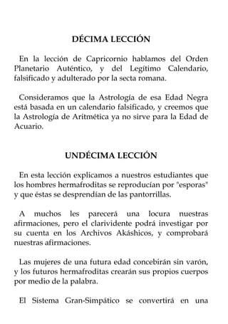 DÉCIMA LECCIÓN

  En la lección de Capricornio hablamos del Orden
Planetario Auténtico, y del Legítimo Calendario,
falsificado y adulterado por la secta romana.

  Consideramos que la Astrología de esa Edad Negra
está basada en un calendario falsificado, y creemos que
la Astrología de Aritmética ya no sirve para la Edad de
Acuario.


              UNDÉCIMA LECCIÓN

  En esta lección explicamos a nuestros estudiantes que
los hombres hermafroditas se reproducían por "esporas"
y que éstas se desprendían de las pantorrillas.

 A muchos les parecerá una locura nuestras
afirmaciones, pero el clarividente podrá investigar por
su cuenta en los Archivos Akáshicos, y comprobará
nuestras afirmaciones.

 Las mujeres de una futura edad concebirán sin varón,
y los futuros hermafroditas crearán sus propios cuerpos
por medio de la palabra.

 El Sistema Gran-Simpático se convertirá en una
 