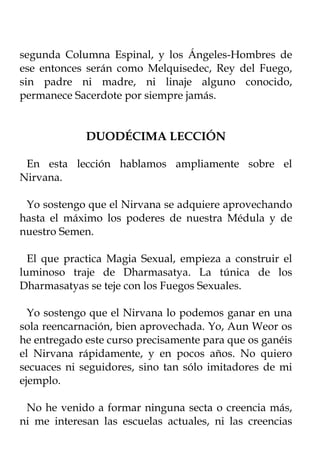 segunda Columna Espinal, y los Ángeles-Hombres de
ese entonces serán como Melquisedec, Rey del Fuego,
sin padre ni madre, ni linaje alguno conocido,
permanece Sacerdote por siempre jamás.


             DUODÉCIMA LECCIÓN

 En esta lección hablamos ampliamente sobre el
Nirvana.

 Yo sostengo que el Nirvana se adquiere aprovechando
hasta el máximo los poderes de nuestra Médula y de
nuestro Semen.

  El que practica Magia Sexual, empieza a construir el
luminoso traje de Dharmasatya. La túnica de los
Dharmasatyas se teje con los Fuegos Sexuales.

  Yo sostengo que el Nirvana lo podemos ganar en una
sola reencarnación, bien aprovechada. Yo, Aun Weor os
he entregado este curso precisamente para que os ganéis
el Nirvana rápidamente, y en pocos años. No quiero
secuaces ni seguidores, sino tan sólo imitadores de mi
ejemplo.

 No he venido a formar ninguna secta o creencia más,
ni me interesan las escuelas actuales, ni las creencias
 