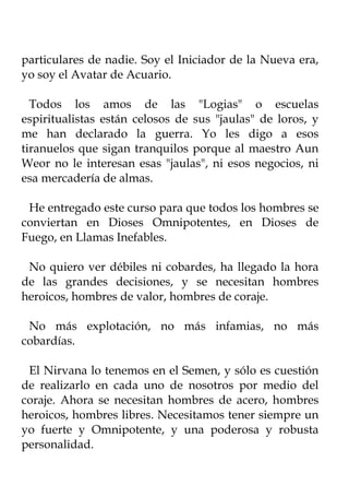 particulares de nadie. Soy el Iniciador de la Nueva era,
yo soy el Avatar de Acuario.

  Todos los amos de las "Logias" o escuelas
espiritualistas están celosos de sus "jaulas" de loros, y
me han declarado la guerra. Yo les digo a esos
tiranuelos que sigan tranquilos porque al maestro Aun
Weor no le interesan esas "jaulas", ni esos negocios, ni
esa mercadería de almas.

 He entregado este curso para que todos los hombres se
conviertan en Dioses Omnipotentes, en Dioses de
Fuego, en Llamas Inefables.

 No quiero ver débiles ni cobardes, ha llegado la hora
de las grandes decisiones, y se necesitan hombres
heroicos, hombres de valor, hombres de coraje.

 No más explotación, no más infamias, no más
cobardías.

 El Nirvana lo tenemos en el Semen, y sólo es cuestión
de realizarlo en cada uno de nosotros por medio del
coraje. Ahora se necesitan hombres de acero, hombres
heroicos, hombres libres. Necesitamos tener siempre un
yo fuerte y Omnipotente, y una poderosa y robusta
personalidad.
 