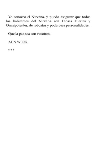Yo conozco el Nirvana, y puedo asegurar que todos
los habitantes del Nirvana son Dioses Fuertes y
Omnipotentes, de robustas y poderosas personalidades.

 Que la paz sea con vosotros.

 AUN WEOR

 ***
 