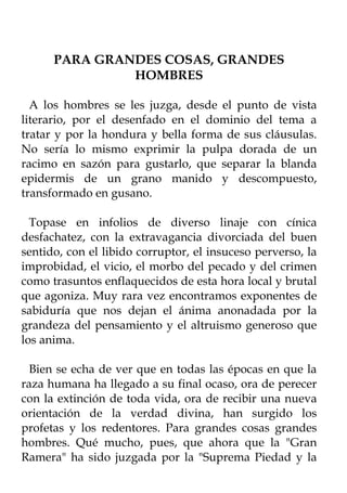 PARA GRANDES COSAS, GRANDES
               HOMBRES

  A los hombres se les juzga, desde el punto de vista
literario, por el desenfado en el dominio del tema a
tratar y por la hondura y bella forma de sus cláusulas.
No sería lo mismo exprimir la pulpa dorada de un
racimo en sazón para gustarlo, que separar la blanda
epidermis de un grano manido y descompuesto,
transformado en gusano.

  Topase en infolios de diverso linaje con cínica
desfachatez, con la extravagancia divorciada del buen
sentido, con el libido corruptor, el insuceso perverso, la
improbidad, el vicio, el morbo del pecado y del crimen
como trasuntos enflaquecidos de esta hora local y brutal
que agoniza. Muy rara vez encontramos exponentes de
sabiduría que nos dejan el ánima anonadada por la
grandeza del pensamiento y el altruismo generoso que
los anima.

 Bien se echa de ver que en todas las épocas en que la
raza humana ha llegado a su final ocaso, ora de perecer
con la extinción de toda vida, ora de recibir una nueva
orientación de la verdad divina, han surgido los
profetas y los redentores. Para grandes cosas grandes
hombres. Qué mucho, pues, que ahora que la "Gran
Ramera" ha sido juzgada por la "Suprema Piedad y la
 