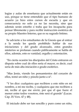 logias y aulas de enseñanza que actualmente están en
uso, porque se tiene entendido que el tipo humano de
acuario ya hizo estos cursos de escuela y que en
consecuencia no solo ya no las necesita, sino que
además serán estorbo o traba que los incapacita para
pensar libremente y para recibir instrucción esotérica de
su propio Maestro Interno, que es su sagrado Intimo.

  Se advierte a los estudiantes de la Gnosis que al entrar
a la senda les queda prohibido hablar de sus
iniciaciones y del grado alcanzado, estos grandes
misterios se profanan cuando públicamente se habla de
ellos, además, esto es vanidad, orgullo y ostentación.

 "En cierta ocasión los discípulos del Cristo entraron en
disputa sobre cual de ellos seria el mayor, es decir, cual
seria de más alta iniciación o grado esotérico.

  "Mas Jesús, viendo los pensamientos del corazón de
ellos, tomó un niño y púsolo junto a sí".

 "Y les dice: cualquiera que recibiere a este niño en mi
nombre, a mí me recibe, y cualquiera que me recibiere a
mí, recibe al que me envió, por que el que fuere el
menor entre todos vosotros, éste será el grande" (Lucas.
Cáp. IX Vers. 47 y 48).

 El iniciado debe ser tan sencillo y puro como un niño,
 