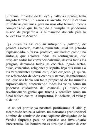 Suprema Impiedad de la Ley", y hallada culpable, halla
surgido también un varón esclarecido, todo un capitán
de milicias cristianas, para no usar otro término menos
comprensible, que ha venido a cumplir la ponderosa
misión de preparar a la humanidad doliente para la
Nueva Era de Acuario.

  ¿Y quién es ese capitán intrépido y gallardo, de
palabra asoleada, tostada, humeante, cual un petardo
explosionado, o fresca, profética, arrulladora como una
sinfonía, que arrostra todas las contingencias, que
desplaza todos los convencionalismos, desafía todos los
peligros, derrumba todas las escuelas, logias, sectas,
aulas, cenáculos, religiones y sepulta bajo sus ruinas a
los vergonzantes tiranuelos que les dirigen?. ¿Y quién,
ese reformador de ideas, credos, sistemas, dogmatismos,
etc., que nos habla con tanta propiedad de los mundos
suprasensibles, descorriendo todos los velos, como un
poderoso ciudadano del cosmos?. ¿Y quién, ese
revolucionario genial que truena y centellea como un
Sinaí bíblico contra la impostura, la idolatría, el vicio y
el delito?

  A no ser porque ya nosotros purificamos el labio y
tocamos de ceniza la cabeza, no osaríamos pronunciar el
nombre de combate de este sapiente divulgador de la
Verdad Suprema para no causarle una involuntaria
irreverencia. Ese hombre no es otro que el autor de este
 