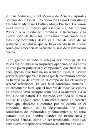 «Curso Zodiacal», y del Mensaje de Acuario, Apuntes
Secretos de un Gurú, El Sendero del Hogar Doméstico y
Tratado de Medicina Oculta y Magia Práctica. Ese varón
es el mismo iluminado que escribió «EL Matrimonio
Perfecto o la Puerta de Entrada a la Iniciación» y la
«Revolución de Bel», los libros más revolucionarios y
más desconcertantes desde el punto de vista de su
realismo y sabiduría, que se haya escrito hasta ahora,
como que proceden de la fuente misma de la revelación
divina.

  Tan grande ha sido el colapso que produjo en los
falsos espiritualistas la sorpresiva aparición de los libros
de este joven publicista y compatriota, que frisa los 36
años apenas, que todavía no recobran todos la lucidez
perfecta, pero que vale la pena que la recobraran porque
es tiempo ya de entrar en el campo de las elevadas y
serenas reflexiones. Es una fatal condición humana -
dolorosamente fatal- que el hombre de todas las épocas
ha deseado vivir siempre sometido a la mentira y a la
férula de un patrón. Ha aspirado, con toda su alma a
que se le engañe como a un menesteroso de carácter
antes que abocarse a escrutar por su cuenta en el
horizonte ilímite de lo desconocido. En estas
condiciones de inferioridad y sometimiento, no sería
extraño que ese hombre alardea de insuficiencia y
ferocidad ficticias, como un ser irrazonable, instintivo,
ante quien le inspire desconfianza, así mismo a su amo.
 