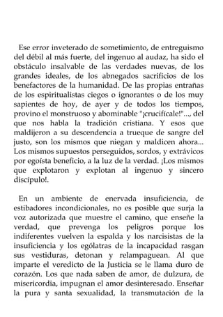 Ese error inveterado de sometimiento, de entreguismo
del débil al más fuerte, del ingenuo al audaz, ha sido el
obstáculo insalvable de las verdades nuevas, de los
grandes ideales, de los abnegados sacrificios de los
benefactores de la humanidad. De las propias entrañas
de los espiritualistas ciegos o ignorantes o de los muy
sapientes de hoy, de ayer y de todos los tiempos,
provino el monstruoso y abominable "¡crucifícale!"..., del
que nos habla la tradición cristiana. Y esos que
maldijeron a su descendencia a trueque de sangre del
justo, son los mismos que niegan y maldicen ahora...
Los mismos supuestos perseguidos, sordos, y extrávicos
por egoísta beneficio, a la luz de la verdad. ¡Los mismos
que explotaron y explotan al ingenuo y sincero
discípulo!.

  En un ambiente de enervada insuficiencia, de
estibadores incondicionales, no es posible que surja la
voz autorizada que muestre el camino, que enseñe la
verdad, que prevenga los peligros porque los
indiferentes vuelven la espalda y los narcisistas de la
insuficiencia y los ególatras de la incapacidad rasgan
sus vestiduras, detonan y relampaguean. Al que
imparte el veredicto de la Justicia se le llama duro de
corazón. Los que nada saben de amor, de dulzura, de
misericordia, impugnan el amor desinteresado. Enseñar
la pura y santa sexualidad, la transmutación de la
 
