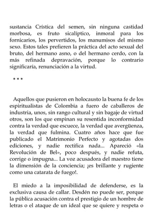 sustancia Crística del semen, sin ninguna castidad
morbosa, es fruto sicalíptico, inmoral para los
fornicarios, los pervertidos, los manumisos del mismo
sexo. Estos tales prefieren la práctica del acto sexual del
bruto, del hermano asno, o del hermano cerdo, con la
más refinada depravación, porque lo contrario
significaría, renunciación a la virtud.

 ***


  Aquellos que pusieron en holocausto la buena fe de los
espiritualistas de Colombia a fuero de caballeros de
industria, unos, sin rango cultural y sin bagaje de virtud
otros, son los que empinan su resentida inconformidad
contra la verdad que escuece, la verdad que avergüenza,
la verdad que fulmina. Cuatro años hace que fue
publicado el Matrimonio Perfecto y agotadas dos
ediciones, y nadie rectifica nada... Apareció «la
Revolución de Bel», poco después, y nadie refuta,
corrige o impugna... La voz acusadora del maestro tiene
la dimensión de la conciencia; ¡es brillante y rugiente
como una catarata de fuego!.

  El miedo a la imposibilidad de defenderse, es la
exclusiva causa de callar. Desdén no puede ser, porque
la pública acusación contra el prestigio de un hombre de
letras o el ataque de un ideal que se quiere y respeta o
 
