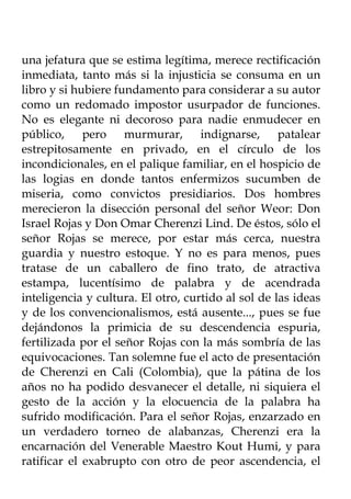 una jefatura que se estima legítima, merece rectificación
inmediata, tanto más si la injusticia se consuma en un
libro y si hubiere fundamento para considerar a su autor
como un redomado impostor usurpador de funciones.
No es elegante ni decoroso para nadie enmudecer en
público, pero murmurar, indignarse, patalear
estrepitosamente en privado, en el círculo de los
incondicionales, en el palique familiar, en el hospicio de
las logias en donde tantos enfermizos sucumben de
miseria, como convictos presidiarios. Dos hombres
merecieron la disección personal del señor Weor: Don
Israel Rojas y Don Omar Cherenzi Lind. De éstos, sólo el
señor Rojas se merece, por estar más cerca, nuestra
guardia y nuestro estoque. Y no es para menos, pues
tratase de un caballero de fino trato, de atractiva
estampa, lucentísimo de palabra y de acendrada
inteligencia y cultura. El otro, curtido al sol de las ideas
y de los convencionalismos, está ausente..., pues se fue
dejándonos la primicia de su descendencia espuria,
fertilizada por el señor Rojas con la más sombría de las
equivocaciones. Tan solemne fue el acto de presentación
de Cherenzi en Cali (Colombia), que la pátina de los
años no ha podido desvanecer el detalle, ni siquiera el
gesto de la acción y la elocuencia de la palabra ha
sufrido modificación. Para el señor Rojas, enzarzado en
un verdadero torneo de alabanzas, Cherenzi era la
encarnación del Venerable Maestro Kout Humi, y para
ratificar el exabrupto con otro de peor ascendencia, el
 