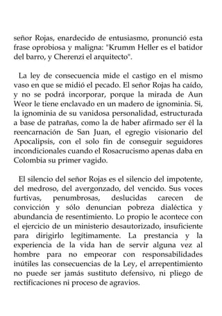 señor Rojas, enardecido de entusiasmo, pronunció esta
frase oprobiosa y maligna: "Krumm Heller es el batidor
del barro, y Cherenzi el arquitecto".

  La ley de consecuencia mide el castigo en el mismo
vaso en que se midió el pecado. El señor Rojas ha caído,
y no se podrá incorporar, porque la mirada de Aun
Weor le tiene enclavado en un madero de ignominia. Si,
la ignominia de su vanidosa personalidad, estructurada
a base de patrañas, como la de haber afirmado ser él la
reencarnación de San Juan, el egregio visionario del
Apocalipsis, con el solo fin de conseguir seguidores
incondicionales cuando el Rosacrucismo apenas daba en
Colombia su primer vagido.

  El silencio del señor Rojas es el silencio del impotente,
del medroso, del avergonzado, del vencido. Sus voces
furtivas, penumbrosas, deslucidas carecen de
convicción y sólo denuncian pobreza dialéctica y
abundancia de resentimiento. Lo propio le acontece con
el ejercicio de un ministerio desautorizado, insuficiente
para dirigirlo legítimamente. La prestancia y la
experiencia de la vida han de servir alguna vez al
hombre para no empeorar con responsabilidades
inútiles las consecuencias de la Ley, el arrepentimiento
no puede ser jamás sustituto defensivo, ni pliego de
rectificaciones ni proceso de agravios.
 