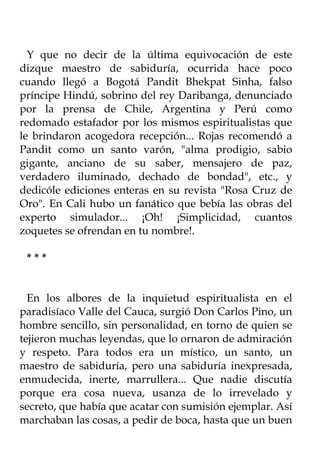 Y que no decir de la última equivocación de este
dizque maestro de sabiduría, ocurrida hace poco
cuando llegó a Bogotá Pandit Bhekpat Sinha, falso
príncipe Hindú, sobrino del rey Daribanga, denunciado
por la prensa de Chile, Argentina y Perú como
redomado estafador por los mismos espiritualistas que
le brindaron acogedora recepción... Rojas recomendó a
Pandit como un santo varón, "alma prodigio, sabio
gigante, anciano de su saber, mensajero de paz,
verdadero iluminado, dechado de bondad", etc., y
dedicóle ediciones enteras en su revista "Rosa Cruz de
Oro". En Cali hubo un fanático que bebía las obras del
experto simulador... ¡Oh! ¡Simplicidad, cuantos
zoquetes se ofrendan en tu nombre!.

 ***


  En los albores de la inquietud espiritualista en el
paradisíaco Valle del Cauca, surgió Don Carlos Pino, un
hombre sencillo, sin personalidad, en torno de quien se
tejieron muchas leyendas, que lo ornaron de admiración
y respeto. Para todos era un místico, un santo, un
maestro de sabiduría, pero una sabiduría inexpresada,
enmudecida, inerte, marrullera... Que nadie discutía
porque era cosa nueva, usanza de lo irrevelado y
secreto, que había que acatar con sumisión ejemplar. Así
marchaban las cosas, a pedir de boca, hasta que un buen
 