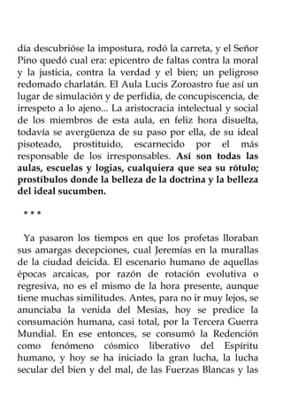 día descubrióse la impostura, rodó la carreta, y el Señor
Pino quedó cual era: epicentro de faltas contra la moral
y la justicia, contra la verdad y el bien; un peligroso
redomado charlatán. El Aula Lucis Zoroastro fue así un
lugar de simulación y de perfidia, de concupiscencia, de
irrespeto a lo ajeno... La aristocracia intelectual y social
de los miembros de esta aula, en feliz hora disuelta,
todavía se avergüenza de su paso por ella, de su ideal
pisoteado, prostituido, escarnecido por el más
responsable de los irresponsables. Así son todas las
aulas, escuelas y logias, cualquiera que sea su rótulo;
prostíbulos donde la belleza de la doctrina y la belleza
del ideal sucumben.

 ***

  Ya pasaron los tiempos en que los profetas lloraban
sus amargas decepciones, cual Jeremías en la murallas
de la ciudad deicida. El escenario humano de aquellas
épocas arcaicas, por razón de rotación evolutiva o
regresiva, no es el mismo de la hora presente, aunque
tiene muchas similitudes. Antes, para no ir muy lejos, se
anunciaba la venida del Mesías, hoy se predice la
consumación humana, casi total, por la Tercera Guerra
Mundial. En ese entonces, se consumó la Redención
como fenómeno cósmico liberativo del Espíritu
humano, y hoy se ha iniciado la gran lucha, la lucha
secular del bien y del mal, de las Fuerzas Blancas y las
 